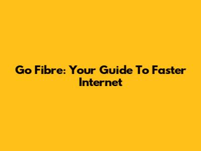 Go Fibre: Your Guide To Faster Internet