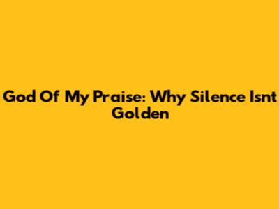 God Of My Praise: Why Silence Isn't Golden