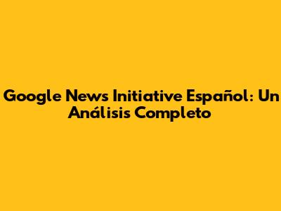 Google News Initiative Español: Un Análisis Completo