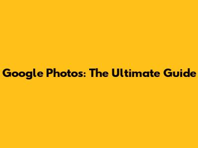 Google Photos: The Ultimate Guide