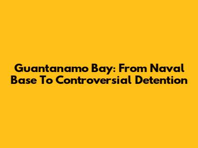 Guantanamo Bay: From Naval Base To Controversial Detention