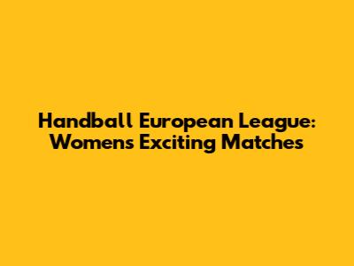 Handball European League: Women's Exciting Matches