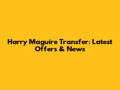 Harry Maguire Transfer: Latest Offers & News
