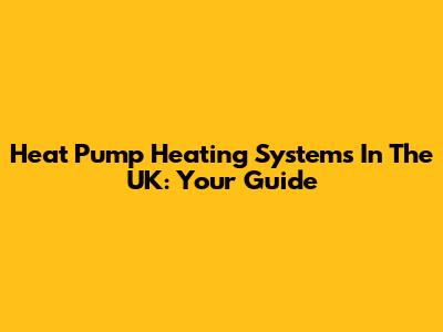 Heat Pump Heating Systems In The UK: Your Guide