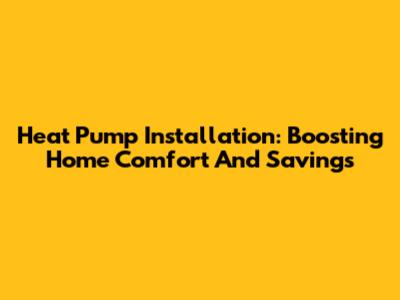 Heat Pump Installation: Boosting Home Comfort And Savings
