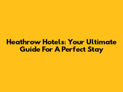 Heathrow Hotels: Your Ultimate Guide For A Perfect Stay