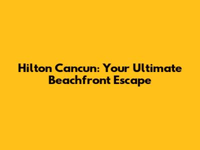 Hilton Cancun: Your Ultimate Beachfront Escape