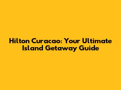 Hilton Curacao: Your Ultimate Island Getaway Guide