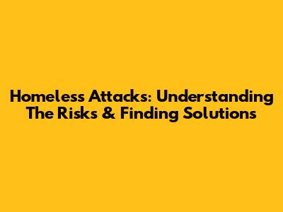 Homeless Attacks: Understanding The Risks & Finding Solutions