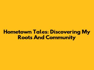 Hometown Tales: Discovering My Roots And Community
