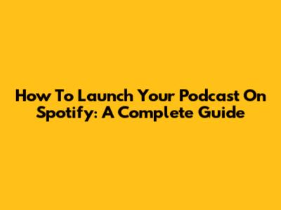How To Launch Your Podcast On Spotify: A Complete Guide