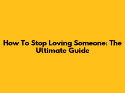 How To Stop Loving Someone: The Ultimate Guide