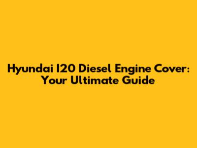 Hyundai I20 Diesel Engine Cover: Your Ultimate Guide