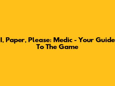 I, Paper, Please: Medic - Your Guide To The Game