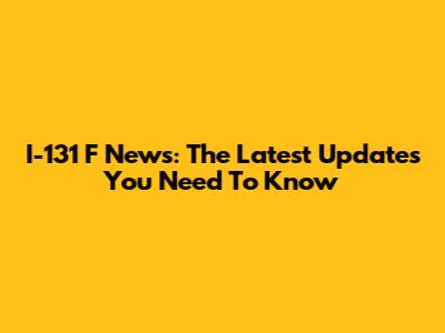 I-131 F News: The Latest Updates You Need To Know