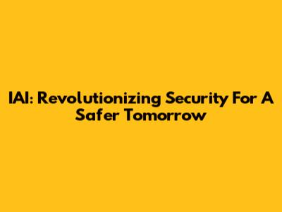 IAI: Revolutionizing Security For A Safer Tomorrow