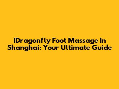 IDragonfly Foot Massage In Shanghai: Your Ultimate Guide