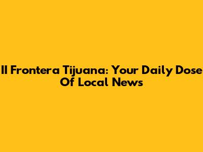 II Frontera Tijuana: Your Daily Dose Of Local News