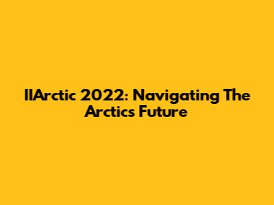 IIArctic 2022: Navigating The Arctic's Future