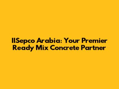 IISepco Arabia: Your Premier Ready Mix Concrete Partner
