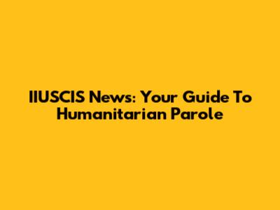 IIUSCIS News: Your Guide To Humanitarian Parole