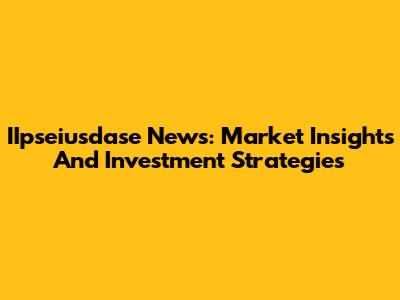 IIpseiusdase News: Market Insights And Investment Strategies