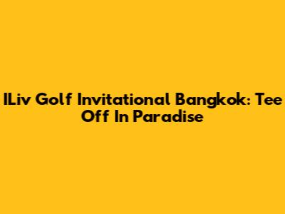 ILiv Golf Invitational Bangkok: Tee Off In Paradise