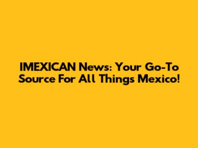 IMEXICAN News: Your Go-To Source For All Things Mexico!