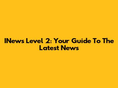 INews Level 2: Your Guide To The Latest News