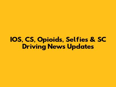 IOS, CS, Opioids, Selfies & SC Driving News Updates