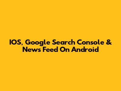 IOS, Google Search Console & News Feed On Android