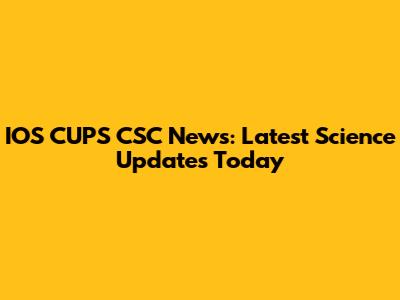 IOS CUPS CSC News: Latest Science Updates Today