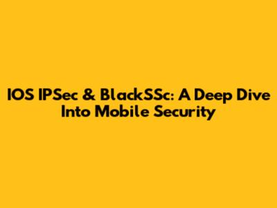 IOS IPSec & BlackSSc: A Deep Dive Into Mobile Security