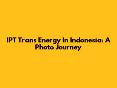 IPT Trans Energy In Indonesia: A Photo Journey