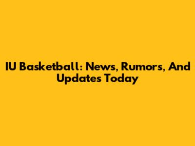 IU Basketball: News, Rumors, And Updates Today