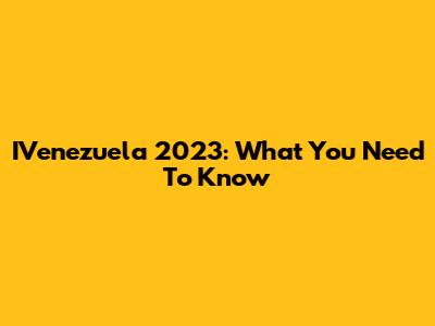 IVenezuela 2023: What You Need To Know
