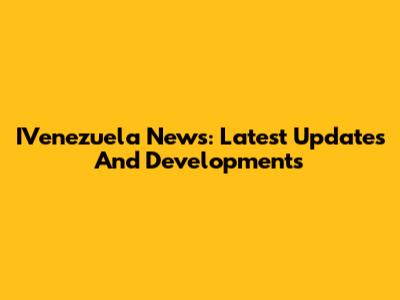 IVenezuela News: Latest Updates And Developments