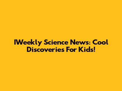 IWeekly Science News: Cool Discoveries For Kids!