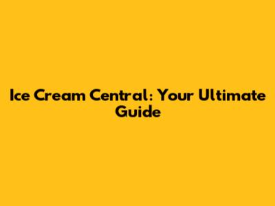 Ice Cream Central: Your Ultimate Guide