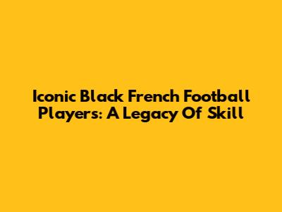 Iconic Black French Football Players: A Legacy Of Skill