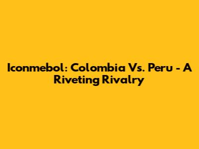 Iconmebol: Colombia Vs. Peru - A Riveting Rivalry