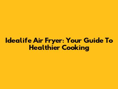 Idealife Air Fryer: Your Guide To Healthier Cooking