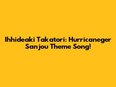 Ihhideaki Takatori: Hurricaneger Sanjou Theme Song!