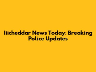 Iiicheddar News Today: Breaking Police Updates