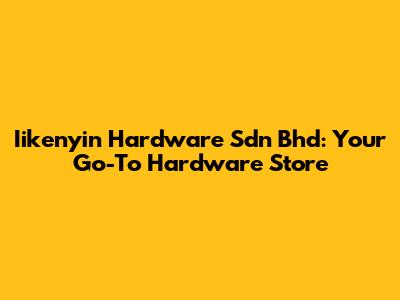Iikenyin Hardware Sdn Bhd: Your Go-To Hardware Store