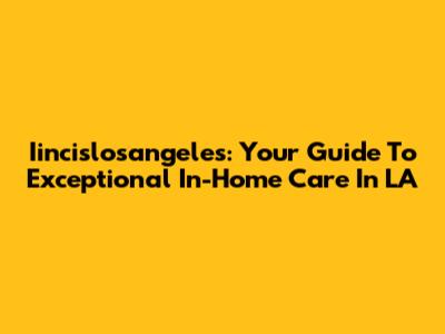 Iincislosangeles: Your Guide To Exceptional In-Home Care In LA