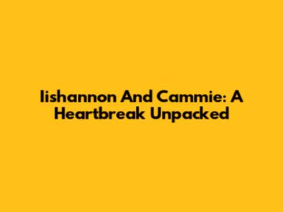 Iishannon And Cammie: A Heartbreak Unpacked