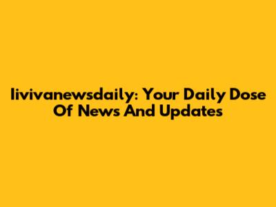 Iivivanewsdaily: Your Daily Dose Of News And Updates