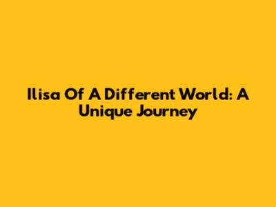 Ilisa Of A Different World: A Unique Journey