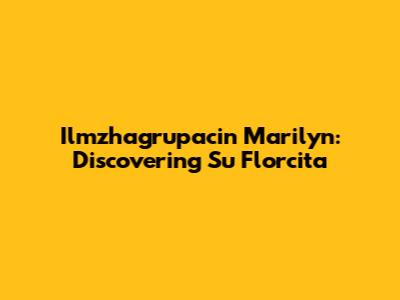 Ilmzhagrupacin Marilyn: Discovering Su Florcita